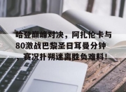 虎扑-关于哈登巅峰对决，阿扎伦卡与80激战巴黎圣日耳曼分钟，赛况扑朔迷离胜负难料！的信息