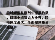 虎扑- 雪域鲸鲨队鏖战中原黑豹队，篮球小组赛火力全开，转换速度占优。全面提速抢占先机